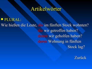 ArtikelwörterArtikelwörter
 PLURAL:PLURAL:
Wie hießen die Leute,Wie hießen die Leute, diedie im fünften Stock wohnten?im fünften Stock wohnten?
diedie wir getroffen haben?wir getroffen haben?
denendenen wir geholfen haben?wir geholfen haben?
derenderen Wohnung in fünftenWohnung in fünften
Stock lag?Stock lag?
ZurückZurück
 