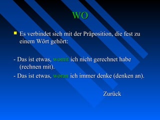 WOWO
 Es verbindet sich mit der Präposition, die fest zuEs verbindet sich mit der Präposition, die fest zu
einem Wört gehört:einem Wört gehört:
- Das ist etwas,- Das ist etwas, womitwomit ich nicht gerechnet habeich nicht gerechnet habe
(rechnen mit).(rechnen mit).
- Das ist etwas,- Das ist etwas, woranworan ich immer denke (denken an).ich immer denke (denken an).
ZurückZurück
 