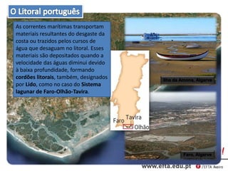 Ilha da Amona, Algarve
Faro, Algarve
As correntes marítimas transportam
materiais resultantes do desgaste da
costa ou trazidos pelos cursos de
água que desaguam no litoral. Esses
materiais são depositados quando a
velocidade das águas diminui devido
à baixa profundidade, formando
cordões litorais, também, designados
por Lido, como no caso do Sistema
lagunar de Faro-Olhão-Tavira.
 
