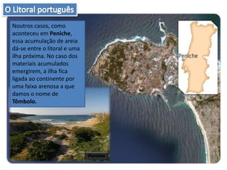 Noutros casos, como
aconteceu em Peniche,
essa acumulação de areia
dá-se entre o litoral e uma
ilha próxima. No caso dos
materiais acumulados
emergirem, a ilha fica
ligada ao continente por
uma faixa arenosa a que
damos o nome de
Tômbolo.
Peniche
 