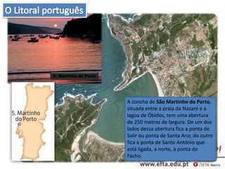A concha de São Martinho do Porto,
situada entre a praia da Nazaré e a
lagoa de Óbidos, tem uma abertura
de 250 metros de largura. De um dos
lados dessa abertura fica a ponta de
Salir ou ponta de Santa Ana; do outro
fica a ponta de Santo António que
está ligada, a norte, à ponta do
Facho.
S. Martinho do Porto
 