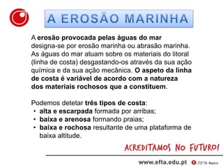 A erosão provocada pelas águas do mar
designa-se por erosão marinha ou abrasão marinha.
As águas do mar atuam sobre os materiais do litoral
(linha de costa) desgastando-os através da sua ação
química e da sua ação mecânica. O aspeto da linha
de costa é variável de acordo com a natureza
dos materiais rochosos que a constituem.
Podemos detetar três tipos de costa:
• alta e escarpada formada por arribas;
• baixa e arenosa formando praias;
• baixa e rochosa resultante de uma plataforma de
baixa altitude.
 