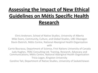 Assessing the Impact of New Ethical
Guidelines on Métis Specific Health
             Research

      Chris Andersen, School of Native Studies, University of Alberta
   Mike Evans, Community, Culture, and Global Studies, UBC Okanagan
  Devin Dietrich, Métis Centre, National Aboriginal Health Organization
                                    with
Carrie Bourassa, Department of Science, First Nations University of Canada
   Judy Hughes, TRAC Consulting Ltd. Training, Research, Advocacy and
 Communications; Métis Centre, National Aboriginal Health Organization
                     Tricia Logan, Kingston University
 Caroline Tait, Department of Native Studies, University of Saskatchewan
 