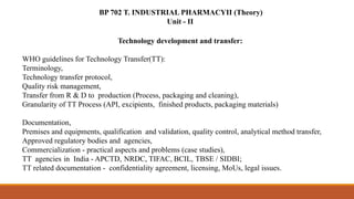BP 702 T. INDUSTRIAL PHARMACYII (Theory)
Unit - II
Technology development and transfer:
WHO guidelines for Technology Transfer(TT):
Terminology,
Technology transfer protocol,
Quality risk management,
Transfer from R & D to production (Process, packaging and cleaning),
Granularity of TT Process (API, excipients, finished products, packaging materials)
Documentation,
Premises and equipments, qualification and validation, quality control, analytical method transfer,
Approved regulatory bodies and agencies,
Commercialization - practical aspects and problems (case studies),
TT agencies in India - APCTD, NRDC, TIFAC, BCIL, TBSE / SIDBI;
TT related documentation - confidentiality agreement, licensing, MoUs, legal issues.
 