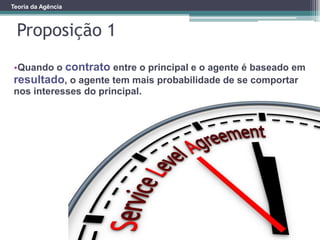 Teoria da Agência
Proposição 1
•Quando o contrato entre o principal e o agente é baseado em
resultado, o agente tem mais probabilidade de se comportar
nos interesses do principal.
 