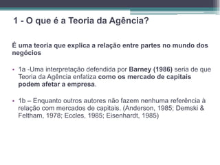 1 - O que é a Teoria da Agência?
É uma teoria que explica a relação entre partes no mundo dos
negócios
• 1a -Uma interpretação defendida por Barney (1986) seria de que
Teoria da Agência enfatiza como os mercado de capitais
podem afetar a empresa.
• 1b – Enquanto outros autores não fazem nenhuma referência à
relação com mercados de capitais. (Anderson, 1985; Demski &
Feltham, 1978; Eccles, 1985; Eisenhardt, 1985)
 