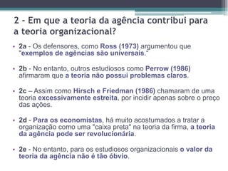 2 - Em que a teoria da agência contribui para
a teoria organizacional?
• 2a - Os defensores, como Ross (1973) argumentou que
"exemplos de agências são universais.“
• 2b - No entanto, outros estudiosos como Perrow (1986)
afirmaram que a teoria não possui problemas claros.
• 2c – Assim como Hirsch e Friedman (1986) chamaram de uma
teoria excessivamente estreita, por incidir apenas sobre o preço
das ações.
• 2d - Para os economistas, há muito acostumados a tratar a
organização como uma "caixa preta" na teoria da firma, a teoria
da agência pode ser revolucionária.
• 2e - No entanto, para os estudiosos organizacionais o valor da
teoria da agência não é tão óbvio.
 