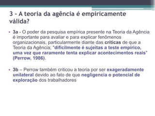 3 – A teoria da agência é empiricamente
válida?
• 3a - O poder da pesquisa empírica presente na Teoria da Agência
é importante para avaliar e para explicar fenômenos
organizacionais, particularmente diante das críticas de que a
Teoria da Agência; "dificilmente é sujeitas a teste empírico,
uma vez que raramente tenta explicar acontecimentos reais"
(Perrow, 1986).
• 3b – Perrow também criticou a teoria por ser exageradamente
unilateral devido ao fato de que negligencia o potencial de
exploração dos trabalhadores
 
