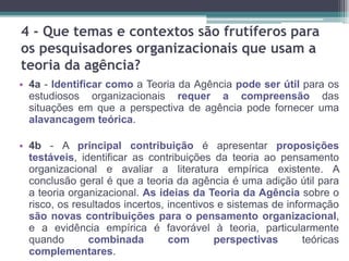 4 - Que temas e contextos são frutíferos para
os pesquisadores organizacionais que usam a
teoria da agência?
• 4a - Identificar como a Teoria da Agência pode ser útil para os
estudiosos organizacionais requer a compreensão das
situações em que a perspectiva de agência pode fornecer uma
alavancagem teórica.
• 4b - A principal contribuição é apresentar proposições
testáveis​​, identificar as contribuições da teoria ao pensamento
organizacional e avaliar a literatura empírica existente. A
conclusão geral é que a teoria da agência é uma adição útil para
a teoria organizacional. As ideias da Teoria da Agência sobre o
risco, os resultados incertos, incentivos e sistemas de informação
são novas contribuições para o pensamento organizacional,
e a evidência empírica é favorável à teoria, particularmente
quando combinada com perspectivas teóricas
complementares.
 