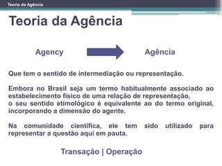 Teoria da Agência
Teoria da Agência
Que tem o sentido de intermediação ou representação.
Embora no Brasil seja um termo habitualmente associado ao
estabelecimento físico de uma relação de representação,
o seu sentido etimológico é equivalente ao do termo original,
incorporando a dimensão do agente.
Na comunidade científica, ele tem sido utilizado para
representar a questão aqui em pauta.
AgênciaAgency
Transação | Operação
 