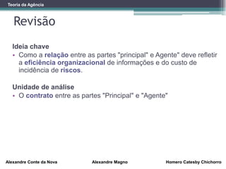 Revisão
Alexandre Conte da Nova Alexandre Magno Homero Catesby Chichorro
Teoria da Agência
Ideia chave
• Como a relação entre as partes "principal" e Agente" deve refletir
a eficiência organizacional de informações e do custo de
incidência de riscos.
Unidade de análise
• O contrato entre as partes "Principal" e "Agente"
 