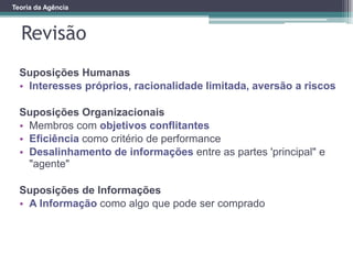 Revisão
Teoria da Agência
Suposições Humanas
• Interesses próprios, racionalidade limitada, aversão a riscos
Suposições Organizacionais
• Membros com objetivos conflitantes
• Eficiência como critério de performance
• Desalinhamento de informações entre as partes 'principal" e
"agente"
Suposições de Informações
• A Informação como algo que pode ser comprado
 