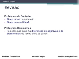 Revisão
Alexandre Conte da Nova Alexandre Magno Homero Catesby Chichorro
Teoria da Agência
Problemas de Contrato
• Risco moral da operação
• Risco compartilhado
Problemas Dominantes
• Relações nas quais há diferenças de objetivos e de
preferencias de riscos entre as partes.
 