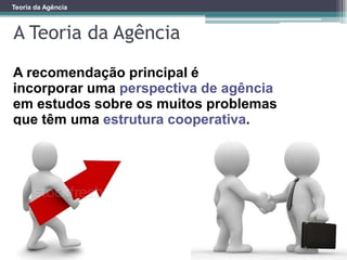 Teoria da Agência
A Teoria da Agência
A recomendação principal é
incorporar uma perspectiva de agência
em estudos sobre os muitos problemas
que têm uma estrutura cooperativa.
 