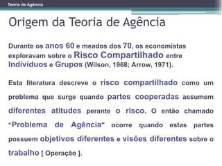 Teoria da Agência
Origem da Teoria de Agência
Durante os anos 60 e meados dos 70, os economistas
exploravam sobre o Risco Compartilhado entre
Indivíduos e Grupos (Wilson, 1968; Arrow, 1971).
Esta literatura descreve o risco compartilhado como um
problema que surge quando partes cooperadas assumem
diferentes atitudes perante o risco. O então chamado
“Problema de Agência" ocorre quando estas partes
possuem objetivos diferentes e visões diferentes sobre o
trabalho [ Operação ].
 