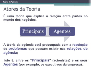 Teoria da Agência
É uma teoria que explica a relação entre partes no
mundo dos negócios.
A teoria da agência está preocupada com a resolução
de problemas que possam existir nas relações de
agência;
isto é, entre os “Principais” (acionistas) e os seus
Agentes (por exemplo, os executivos da empresa).
Atores da Teoria
Principais Agentes
 