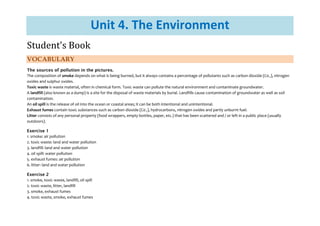 Unit 4. The Environment
Student's Book
VOCABULARY
The sources of pollution in the pictures.
The composition of smoke depends on what is being burned, but it always contains a percentage of pollutants such as carbon dioxide (C02), nitrogen
oxides and sulphur oxides.
Toxic waste is waste material, often in chemical form. Toxic waste can pollute the natural environment and contaminate groundwater.
A landfill (also known as a dump) is a site for the disposal of waste materials by burial. Landfills cause contamination of groundwater as well as soil
contamination.
An oil spill is the release of oil into the ocean or coastal areas; it can be both intentional and unintentional.
Exhaust fumes contain toxic substances such as carbon dioxide (C02), hydrocarbons, nitrogen oxides and partly unburnt fuel.
Litter consists of any personal property (food wrappers, empty bottles, paper, etc.) that has been scattered and / or left in a public place (usually
outdoors).
Exercise 1
1. smoke: air pollution
2. toxic waste: land and water pollution
3. landfill: land and water pollution
4. oil spill: water pollution
5. exhaust fumes: air pollution
6. litter: land and water pollution
Exercise 2
1. smoke, toxic waste, landfill, oil spill
2. toxic waste, litter, landfill
3. smoke, exhaust fumes
4. toxic waste, smoke, exhaust fumes
 