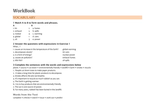 WorkBook
VOCABULARY
1 Match A to B to form words and phrases.
A B
1. tin 2 a. fumes
2. exhaust 5 b. spills
3. nodear 4 c. warming
4. global 1 d. cans
5. oil 3 e. power
2 Answer the questions with expressions in Exercise 1
What... ?
1. causes an increase in the temperature of the Earth? global warming
2. decomposes slowly? tin cans
3. is a form of energy? nuclear power
4. causes air pollution? exhaust fumes
5. kills fish? oil spills
3 Complete the sentences with the words and expressions below
plastic • source • cut down • environmentally friendly • landfill • Earth • smoke • recycle
1. People cut down trees to make paper products.
2. It takes a long time for plastic products to decompose.
3. Smoke affects the aire we breathe.
4. It's important to recycle as much rubbish as you can.
5. The Earth is getting warmer.
6. I try to buy products that are environmentally friendly
7. The sun is one source of power.
8. For many years, rubbish has been buried in this landfill.
Words from the Text
complete • criticise • search • issue • work out • predict
 