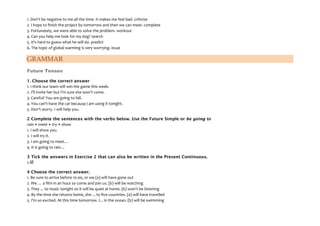 1. Don't be negative to me all the time. It makes me feel bad. criticise
2. I hope to finish the project by tomorrow and then we can meet. complete
3. Fortunately, we were able to solve the problem. workout
4. Can you help me look for my dog? search
5. It's hard to guess what he will do. predict
6. The topic of global warming is very worrying. issue
GRAMMAR
Future Tenses
1. Choose the correct answer
1. I think our team will win the game this week.
2. I'll invite her but I'm sure she won't come.
3. Careful! You are going to fall.
4. You can't have the car because I am using it tonight.
5. Don't worry. I will help you.
2 Complete the sentences with the verbs below. Use the Future Simple or be going to
rain • meet • try • show
1. I will show you.
2. I will try it.
3. I am going to meet…
4. It is going to rain…
3 Tick the answers in Exercise 2 that can also be written in the Present Continuous.
2 
4 Choose the correct answer.
1. Be sure to arrive before 10.00, or we (a) will have gone out
2. We … a film in an hour so come and join us. (b) will be watching
3. They ... to music tonight so it will be quiet at home. (b) won't be listening
4. By the time she returns home, she ... to five countries. (a) will have travelled
5. I'm so excited. At this time tomorrow. I... in the ocean. (b) will be swimming
 