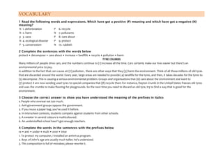 VOCABULARY
1 Read the following words and expressions. Which have got a positive (P) meaning and which have got a negative (N)
meaning?
N 1. deforestation P 6. recycle
N 2. harm N 7. pollutants
p 3. save P 8. care about
N 4. ecological disaster P 9. protect
P 5. conservation N 10. rubbish
2 Complete the sentences with the words below
protect • decompose • care about • increase • landfills • recycle • pollution • harm
TYRE CRUMBS
Many millions of people drive cars, and the numbers continue to (1) increase all the time. Cars certainly make our lives easier but there's an
environmental price to pay.
in addition to the fact that cars cause air (2) pollution , there are other ways that they (3) harm the environment. Think of all those millions of old tyres
that are discarded around the world. Every year, large areas are needed to provide (4) landfills for the tyres, and then, it takes decades for the tyres to
(5) decompose .This is causing a serious environmental problem. Groups and organisations that (6) care about the environment and want to
(7) protect it are now sending used tyres to special companies that (8) recycle them For instance, Dayton Crumb in the United States freezes old tyres
and uses the crumbs to make flooring for playgrounds. So the next time you need to discard an old tyre, try to find a way that is good for the
environment.
3 Choose the correct answer to show you have understood the meaning of the prefixes in italics
1. People who overeat eat too much.
2. Anti-government groups oppose the government.
3. If you reuse a paper bag, you've used it before.
4. In interschool contests, students compete against students from other schools.
5. A sweater in several colours is multicoloured.
6. An understaffed school hasn't got enough teachers.
4 Complete the words in the sentences with the prefixes below
re • anti • under • multi • over • inter
1. To protect my computer, I installed an antivirus program.
2. Boys of John's age are usually much taller; he's undersized.
3. This composition is full of mistakes; please rewrite it.
 