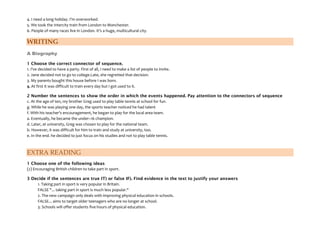 4. I need a long holiday. I'm overworked.
5. We took the Intercity train from London to Manchester.
6. People of many races live in London. It's a huge, multicultural city.
WRITING
A Biography
1 Choose the correct connector of sequence.
1. I've decided to have a party. First of all, I need to make a list of people to invite.
2. Jane decided not to go to coliege.Late, she regretted that decision.
3. My parents bought this house before I was born.
4. At first it was difficult to train every day but I got used to it.
2 Number the sentences to show the order in which the events happened. Pay attention to the connectors of sequence
c. At the age of ten, my brother Greg used to play table tennis at school for fun.
g. While he was playing one day, the sports teacher noticed he had talent
f. With his teacher's encouragement, he began to play for the local area team.
a. Eventually, he became the under–16 champion.
d. Later, at university, Greg was chosen to play for the national team.
b. However, it was difficult for him to train and study at university, too.
e. In the end. he decided to just focus on his studies and not to play table tennis.
EXTRA READING
1 Choose one of the following ideas
(2) Encouraging British children to take part in sport.
3 Decide if the sentences are true IT) or false IF). Find evidence in the text to justify your answers
1. Taking part in sport is very popular in Britain.
FALSE "... taking part in sport is much less popular."
2. The new campaign only deals with improving physical education in schools.
FALSE... aims to target older teenagers who are no longer at school.
3. Schools will offer students five hours of physical education.
 