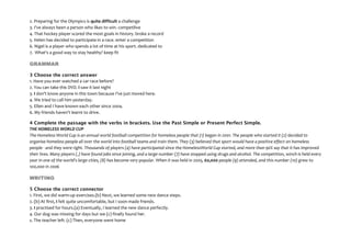 2. Preparing for the Olympics is quite difficult a challenge
3. I've always been a person who likes to win. competilive
4. That hockey player scored the most goals in history. broke a record
5. Helen has decided to participate in a race. enter a competition
6. Nigel is a player who spends a lot of time at his sport. dedicated to
7. What's a good way to stay healthy? keep fit
GRAMMAR
3 Choose the correct answer
1. Have you ever watched a car race before?
2. You can take this DVD. I saw it last night
3. I don't know anyone in this town because I've just moved here.
4. We tried to call him yesterday.
5. Ellen and I have known each other since 2004.
6. My friends haven't learnt to drive.
4 Complete the passage with the verbs in brackets. Use the Past Simple or Present Perfect Simple.
THE HOMELESS WORLD CUP
The Homeless World Cup is an annual world football competition for homeless people that (1) began in 2001. The people who started it (2) decided to
organise homeless people all over the world into football teams and train them. They (3) believed that sport would have a positive effect on homeless
people - and they were right. Thousands of players (4) have participated since the HomelessWorld Cup started, and more than 90% say that it has improved
their lives. Many players (t) have found jobs since joining, and a large number (7) have stopped using drugs and alcohol. The competition, winch Is held every
year in one of the world's large cities, (8) has become very popular. When it was held in 2005, 60,000 people (9) attended, and this number (10) grew to
100,000 in 2006
WRITING
5 Choose the correct connector
1. First, we did warm-up exercises.(b) Next, we learned some new dance steps.
2. (b) At first, I felt quite uncomfortable, but I soon made friends.
3. I practised for hours.(a) Eventually, I learned the new dance perfectly.
4. Our dog was missing for days but we (c) finally found her.
s. The teacher left. (c) Then, everyone went home
 