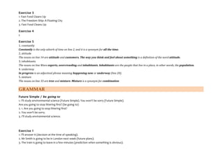 Exercise 3
1. Fast Food Cleans Up
2. The Freedom Ship: A Floating City
3. Fast Food Cleans Up
Exercise 4
c
Exercise 5
1. constantly
Constantly is the only adverb of time on line 2, and it is a synonym for all the time.
2. attitude
The nouns on line 14 are attitude and customers. The way you think and feel about something is a definition of the word attitude.
3. inhabitants
The nouns on line Ware experts, overcrowding and inhabitants. Inhabitants are the people that live in a place, in other words, the population.
4. underway
In progress is an adjectival phrase meaning happening now or underway (line 20).
5. mixture
The nouns on line 33 are tree and mixture. Mixture is a synonym for combination
GRAMMAR
Future Simple / be going to
1. I'll study environmental science (Future Simple). You won't be sorry (Future Simple).
Are you going to stop littering first? (be going to)
2. 1. Are you going to stop littering first?
2. You won't be sorry.
3. I'll study environmental science.
Exercise 1
1. I'll answer it (decision at the time of speaking).
2. Mr Smith is going to be in London next week (future plans).
3. The train is going to leave in a few minutes (prediction when something is obvious).
 