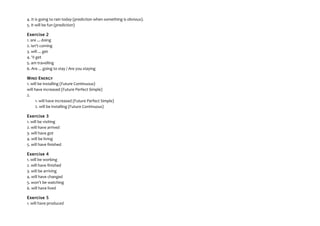 4. It is going to rain today (prediction when something is obvious).
5. It will be fun (prediction)
Exercise 2
1. are ... doing
2. isn't coming
3. will ... get
4. 'II get
5. am travelling
6. Are ... going to stay / Are you staying
WIND ENERGY
1. will be installing (Future Continuous)
will have increased (Future Perfect Simple)
2.
1. will have increased (Future Perfect Simple)
2. will be installing (Future Continuous)
Exercise 3
1. will be visiting
2. will have arrived
3. will have got
4. will be living
5. will have finished
Exercise 4
1. will be working
2. will have finished
3. will be arriving
4. will have changed
5. won't be watching
6. will have lived
Exercise 5
1. will have produced
 