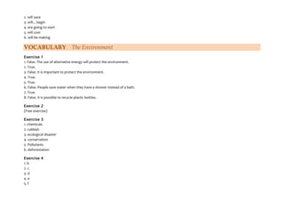 2. will save
3. will... begin
4. are going to start
5. will cost
6. will be making
VOCABULARY The Environment
Exercise 1
1. False. The use of alternative energy will protect the environment.
2. True.
3. False. It is important to protect the environment.
4. True.
5. True.
6. False. People save water when they have a shower instead of a bath.
7. True.
8. False. It is possible to recycle plastic bottles.
Exercise 2
(Free exercise)
Exercise 3
1. chemicals
2. rubbish
3. ecological disaster
4. conservation
5. Pollutants
6. deforestation
Exercise 4
1. b
2. c
3. d
4. e
5. f
 