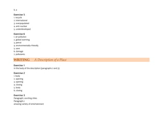 6. a
Exercise 5
1. recycle
2. international
3. overpopulated
4. anti–nuclear
5. underdeveloped
Exercise 6
1. air pollution
2. global warming
3. petrol
4. environmentally–friendly
5. save
6. damage
7. pollutants
WRITING A Description of a Place
Exercise 1
In the body of the description (paragraphs 2 and 3).
Exercise 2
1. body
2. opening
3. opening
4. closing
5. body
6. closing
Exercise 3
Paragraph 1 exciting cities
Paragraph 2
amazing variety of entertainment
 