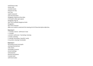 world-famous sites
trendy clubs
crowded streets
tiring but fun day
local cafe
superb restaurant
noisy fast-food place
Paragraph 3 large pond blue lakes
in the park's wide, open spaces
Paragraph 4 big city
New York is polluted dangerous levels
Paragraph 5
New York is fantastic
Make sure students understand the meaning of all of these descriptive adjectives.
Exercise 4
1. crowded / narrow - well-known / local
2. crowded
3. ancient / well-known - fascinating / amazing
4. trendy / amazing
5. relaxing / fascinating - beautiful / sandy
6. luxurious / amazing / remarkable
Exercise 5
fascinating scenery local parks
amazing entertainment
wide streets
remarkable museums
ancient buildings
sandy beaches
peaceful atmosphere
crowded cafes
well–known place
 