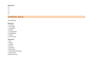 Exercise 6
1. b
2. a
3. c
4. a
5. c
LOOKING BACK
Vocabulary
Exercise 1
1. chemicals
2. travel agent
3. competitive
4. destroy
5. overpopulated
6. deforestation
7. rubbish
8. scored a goal
Exercise 2
1. save
2. keep fit
3. training
4. recycle
5. protecting
6. determined
7. environmentally friendly
8. conservation
9. global warming
 