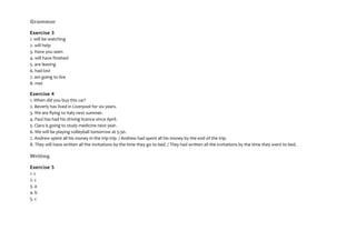 Grammar
Exercise 3
1. will be watching
2. will help
3. Have you seen
4. will have finished
5. are leaving
6. had lost
7. am going to live
8. met
Exercise 4
1. When did you buy this car?
2. Beverly has lived in Liverpool for six years.
3. We are flying to Italy next summer.
4. Paul has had his driving licence since April.
5. Clara is going to study medicine next year.
6. We will be playing volleyball tomorrow at 5:30.
7. Andrew spent all his money in the trip trip. / Andrew had spent all his money by the end of the trip.
8. They will have written all the invitations by the time they go to bed. / They had written all the invitations by the time they went to bed.
Writing
Exercise 5
1. c
2. c
3. a
4. b
5. c
 