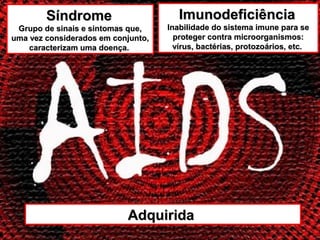 Síndrome                       Imunodeficiência
 Grupo de sinais e sintomas que,    Inabilidade do sistema imune para se
uma vez considerados em conjunto,     proteger contra microorganismos:
    caracterizam uma doença.          vírus, bactérias, protozoários, etc.




                           Adquirida
 