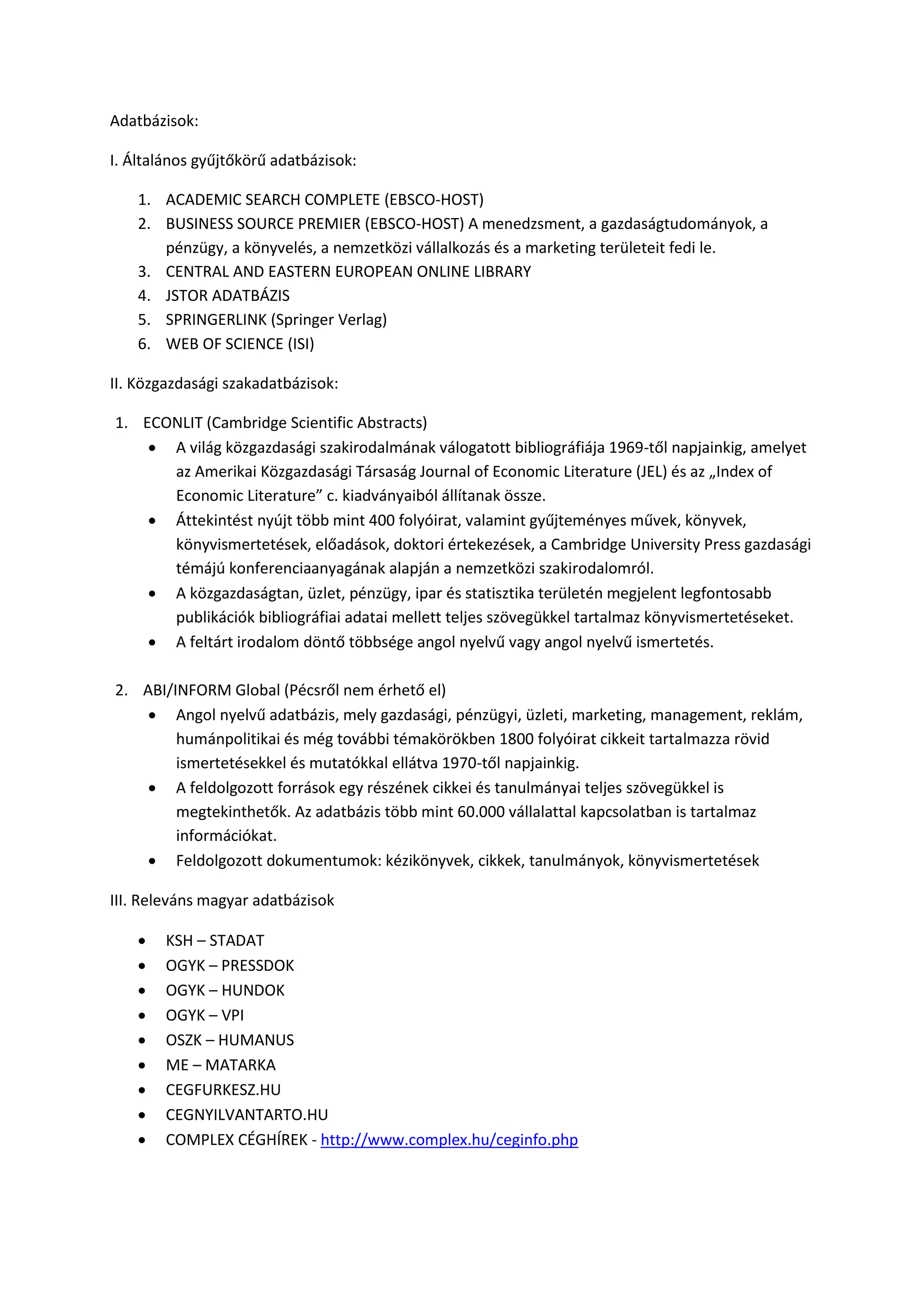 Adatbázisok:
I. Általános gyűjtőkörű adatbázisok:
1. ACADEMIC SEARCH COMPLETE (EBSCO-HOST)
2. BUSINESS SOURCE PREMIER (EBSCO-HOST) A menedzsment, a gazdaságtudományok, a
pénzügy, a könyvelés, a nemzetközi vállalkozás és a marketing területeit fedi le.
3. CENTRAL AND EASTERN EUROPEAN ONLINE LIBRARY
4. JSTOR ADATBÁZIS
5. SPRINGERLINK (Springer Verlag)
6. WEB OF SCIENCE (ISI)
II. Közgazdasági szakadatbázisok:
1. ECONLIT (Cambridge Scientific Abstracts)
 A világ közgazdasági szakirodalmának válogatott bibliográfiája 1969-től napjainkig, amelyet
az Amerikai Közgazdasági Társaság Journal of Economic Literature (JEL) és az „Index of
Economic Literature” c. kiadványaiból állítanak össze.
 Áttekintést nyújt több mint 400 folyóirat, valamint gyűjteményes művek, könyvek,
könyvismertetések, előadások, doktori értekezések, a Cambridge University Press gazdasági
témájú konferenciaanyagának alapján a nemzetközi szakirodalomról.
 A közgazdaságtan, üzlet, pénzügy, ipar és statisztika területén megjelent legfontosabb
publikációk bibliográfiai adatai mellett teljes szövegükkel tartalmaz könyvismertetéseket.
 A feltárt irodalom döntő többsége angol nyelvű vagy angol nyelvű ismertetés.
2. ABI/INFORM Global (Pécsről nem érhető el)
 Angol nyelvű adatbázis, mely gazdasági, pénzügyi, üzleti, marketing, management, reklám,
humánpolitikai és még további témakörökben 1800 folyóirat cikkeit tartalmazza rövid
ismertetésekkel és mutatókkal ellátva 1970-től napjainkig.
 A feldolgozott források egy részének cikkei és tanulmányai teljes szövegükkel is
megtekinthetők. Az adatbázis több mint 60.000 vállalattal kapcsolatban is tartalmaz
információkat.
 Feldolgozott dokumentumok: kézikönyvek, cikkek, tanulmányok, könyvismertetések
III. Releváns magyar adatbázisok
 KSH – STADAT
 OGYK – PRESSDOK
 OGYK – HUNDOK
 OGYK – VPI
 OSZK – HUMANUS
 ME – MATARKA
 CEGFURKESZ.HU
 CEGNYILVANTARTO.HU
 COMPLEX CÉGHÍREK - http://www.complex.hu/ceginfo.php
 
