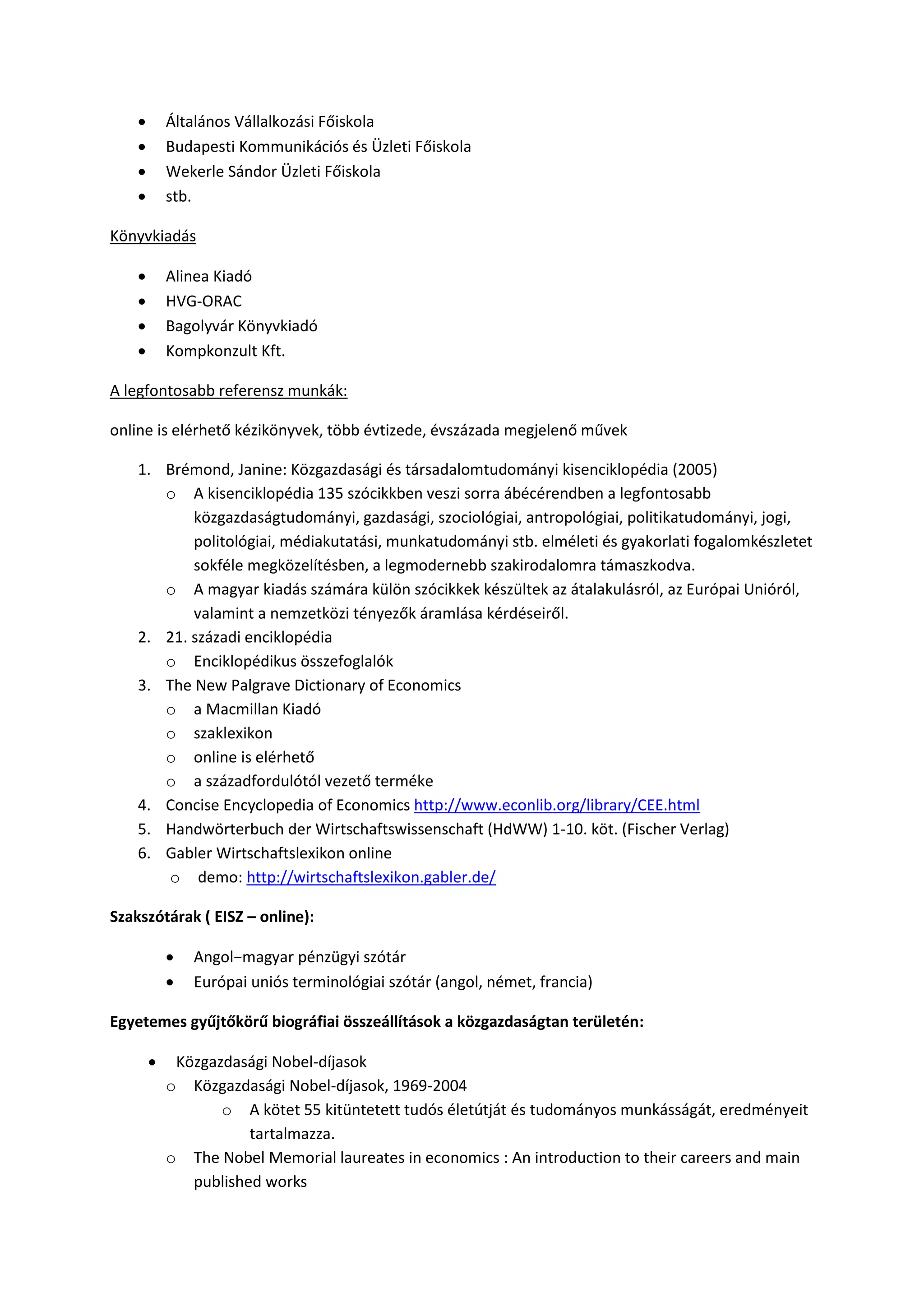  Általános Vállalkozási Főiskola
 Budapesti Kommunikációs és Üzleti Főiskola
 Wekerle Sándor Üzleti Főiskola
 stb.
Könyvkiadás
 Alinea Kiadó
 HVG-ORAC
 Bagolyvár Könyvkiadó
 Kompkonzult Kft.
A legfontosabb referensz munkák:
online is elérhető kézikönyvek, több évtizede, évszázada megjelenő művek
1. Brémond, Janine: Közgazdasági és társadalomtudományi kisenciklopédia (2005)
o A kisenciklopédia 135 szócikkben veszi sorra ábécérendben a legfontosabb
közgazdaságtudományi, gazdasági, szociológiai, antropológiai, politikatudományi, jogi,
politológiai, médiakutatási, munkatudományi stb. elméleti és gyakorlati fogalomkészletet
sokféle megközelítésben, a legmodernebb szakirodalomra támaszkodva.
o A magyar kiadás számára külön szócikkek készültek az átalakulásról, az Európai Unióról,
valamint a nemzetközi tényezők áramlása kérdéseiről.
2. 21. századi enciklopédia
o Enciklopédikus összefoglalók
3. The New Palgrave Dictionary of Economics
o a Macmillan Kiadó
o szaklexikon
o online is elérhető
o a századfordulótól vezető terméke
4. Concise Encyclopedia of Economics http://www.econlib.org/library/CEE.html
5. Handwörterbuch der Wirtschaftswissenschaft (HdWW) 1-10. köt. (Fischer Verlag)
6. Gabler Wirtschaftslexikon online
o demo: http://wirtschaftslexikon.gabler.de/
Szakszótárak ( EISZ – online):
 Angol−magyar pénzügyi szótár
 Európai uniós terminológiai szótár (angol, német, francia)
Egyetemes gyűjtőkörű biográfiai összeállítások a közgazdaságtan területén:
 Közgazdasági Nobel-díjasok
o Közgazdasági Nobel-díjasok, 1969-2004
o A kötet 55 kitüntetett tudós életútját és tudományos munkásságát, eredményeit
tartalmazza.
o The Nobel Memorial laureates in economics : An introduction to their careers and main
published works
 