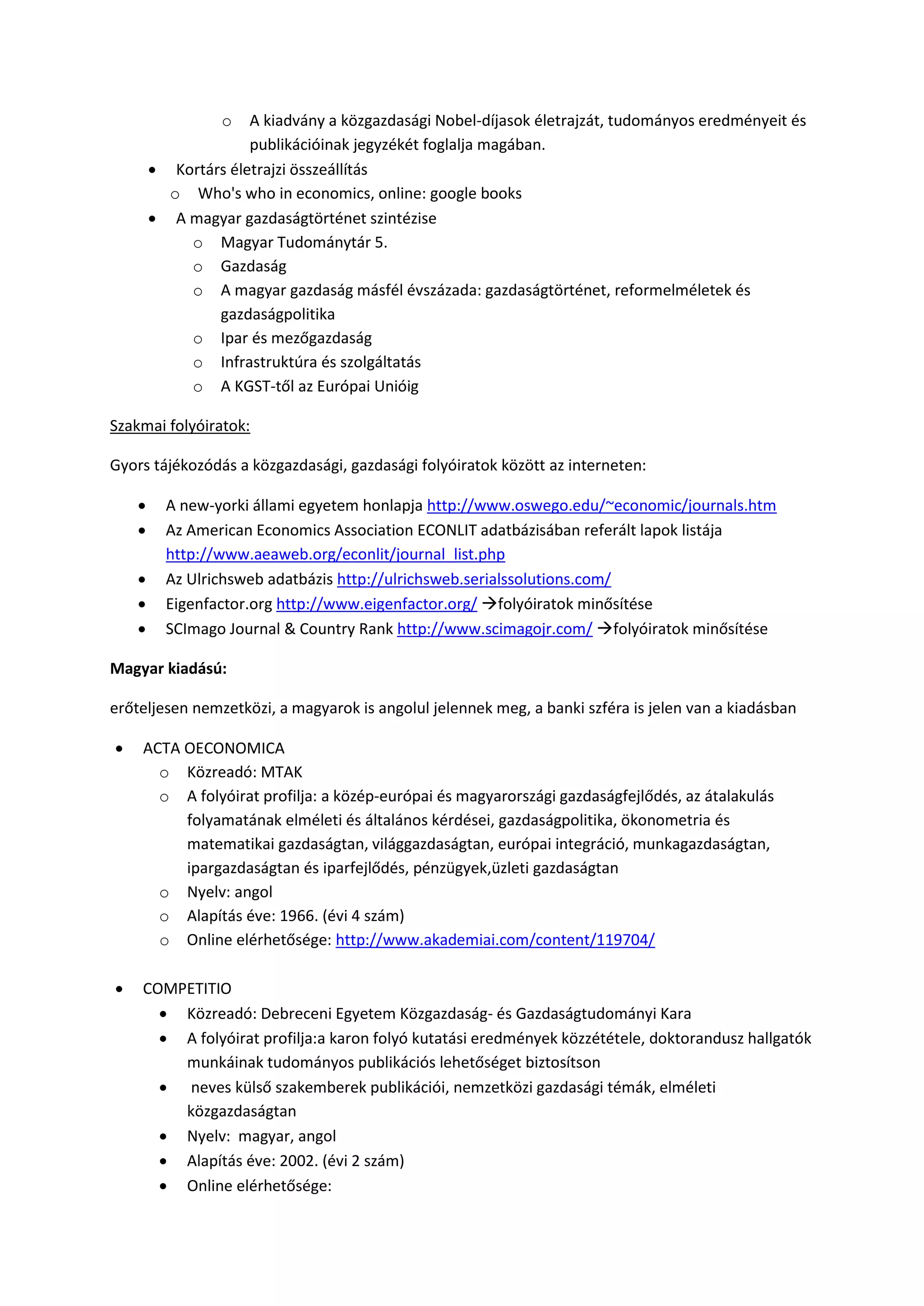o A kiadvány a közgazdasági Nobel-díjasok életrajzát, tudományos eredményeit és
publikációinak jegyzékét foglalja magában.
 Kortárs életrajzi összeállítás
o Who's who in economics, online: google books
 A magyar gazdaságtörténet szintézise
o Magyar Tudománytár 5.
o Gazdaság
o A magyar gazdaság másfél évszázada: gazdaságtörténet, reformelméletek és
gazdaságpolitika
o Ipar és mezőgazdaság
o Infrastruktúra és szolgáltatás
o A KGST-től az Európai Unióig
Szakmai folyóiratok:
Gyors tájékozódás a közgazdasági, gazdasági folyóiratok között az interneten:
 A new-yorki állami egyetem honlapja http://www.oswego.edu/~economic/journals.htm
 Az American Economics Association ECONLIT adatbázisában referált lapok listája
http://www.aeaweb.org/econlit/journal_list.php
 Az Ulrichsweb adatbázis http://ulrichsweb.serialssolutions.com/
 Eigenfactor.org http://www.eigenfactor.org/ folyóiratok minősítése
 SCImago Journal & Country Rank http://www.scimagojr.com/ folyóiratok minősítése
Magyar kiadású:
erőteljesen nemzetközi, a magyarok is angolul jelennek meg, a banki szféra is jelen van a kiadásban
 ACTA OECONOMICA
o Közreadó: MTAK
o A folyóirat profilja: a közép-európai és magyarországi gazdaságfejlődés, az átalakulás
folyamatának elméleti és általános kérdései, gazdaságpolitika, ökonometria és
matematikai gazdaságtan, világgazdaságtan, európai integráció, munkagazdaságtan,
ipargazdaságtan és iparfejlődés, pénzügyek,üzleti gazdaságtan
o Nyelv: angol
o Alapítás éve: 1966. (évi 4 szám)
o Online elérhetősége: http://www.akademiai.com/content/119704/
 COMPETITIO
 Közreadó: Debreceni Egyetem Közgazdaság- és Gazdaságtudományi Kara
 A folyóirat profilja:a karon folyó kutatási eredmények közzététele, doktorandusz hallgatók
munkáinak tudományos publikációs lehetőséget biztosítson
 neves külső szakemberek publikációi, nemzetközi gazdasági témák, elméleti
közgazdaságtan
 Nyelv: magyar, angol
 Alapítás éve: 2002. (évi 2 szám)
 Online elérhetősége:
 