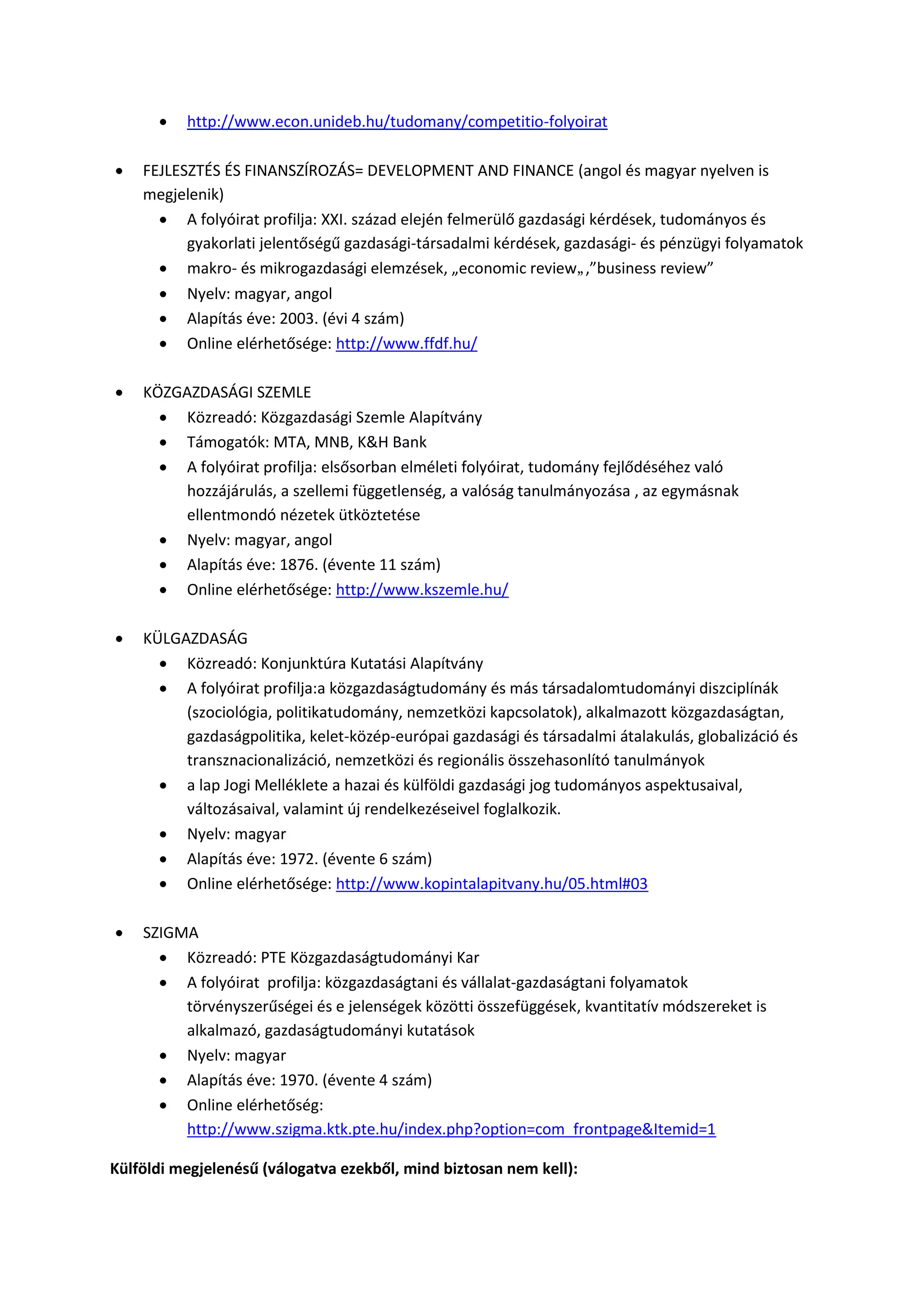  http://www.econ.unideb.hu/tudomany/competitio-folyoirat
 FEJLESZTÉS ÉS FINANSZÍROZÁS= DEVELOPMENT AND FINANCE (angol és magyar nyelven is
megjelenik)
 A folyóirat profilja: XXI. század elején felmerülő gazdasági kérdések, tudományos és
gyakorlati jelentőségű gazdasági-társadalmi kérdések, gazdasági- és pénzügyi folyamatok
 makro- és mikrogazdasági elemzések, „economic review„,”business review”
 Nyelv: magyar, angol
 Alapítás éve: 2003. (évi 4 szám)
 Online elérhetősége: http://www.ffdf.hu/
 KÖZGAZDASÁGI SZEMLE
 Közreadó: Közgazdasági Szemle Alapítvány
 Támogatók: MTA, MNB, K&H Bank
 A folyóirat profilja: elsősorban elméleti folyóirat, tudomány fejlődéséhez való
hozzájárulás, a szellemi függetlenség, a valóság tanulmányozása , az egymásnak
ellentmondó nézetek ütköztetése
 Nyelv: magyar, angol
 Alapítás éve: 1876. (évente 11 szám)
 Online elérhetősége: http://www.kszemle.hu/
 KÜLGAZDASÁG
 Közreadó: Konjunktúra Kutatási Alapítvány
 A folyóirat profilja:a közgazdaságtudomány és más társadalomtudományi diszciplínák
(szociológia, politikatudomány, nemzetközi kapcsolatok), alkalmazott közgazdaságtan,
gazdaságpolitika, kelet-közép-európai gazdasági és társadalmi átalakulás, globalizáció és
transznacionalizáció, nemzetközi és regionális összehasonlító tanulmányok
 a lap Jogi Melléklete a hazai és külföldi gazdasági jog tudományos aspektusaival,
változásaival, valamint új rendelkezéseivel foglalkozik.
 Nyelv: magyar
 Alapítás éve: 1972. (évente 6 szám)
 Online elérhetősége: http://www.kopintalapitvany.hu/05.html#03
 SZIGMA
 Közreadó: PTE Közgazdaságtudományi Kar
 A folyóirat profilja: közgazdaságtani és vállalat-gazdaságtani folyamatok
törvényszerűségei és e jelenségek közötti összefüggések, kvantitatív módszereket is
alkalmazó, gazdaságtudományi kutatások
 Nyelv: magyar
 Alapítás éve: 1970. (évente 4 szám)
 Online elérhetőség:
http://www.szigma.ktk.pte.hu/index.php?option=com_frontpage&Itemid=1
Külföldi megjelenésű (válogatva ezekből, mind biztosan nem kell):
 