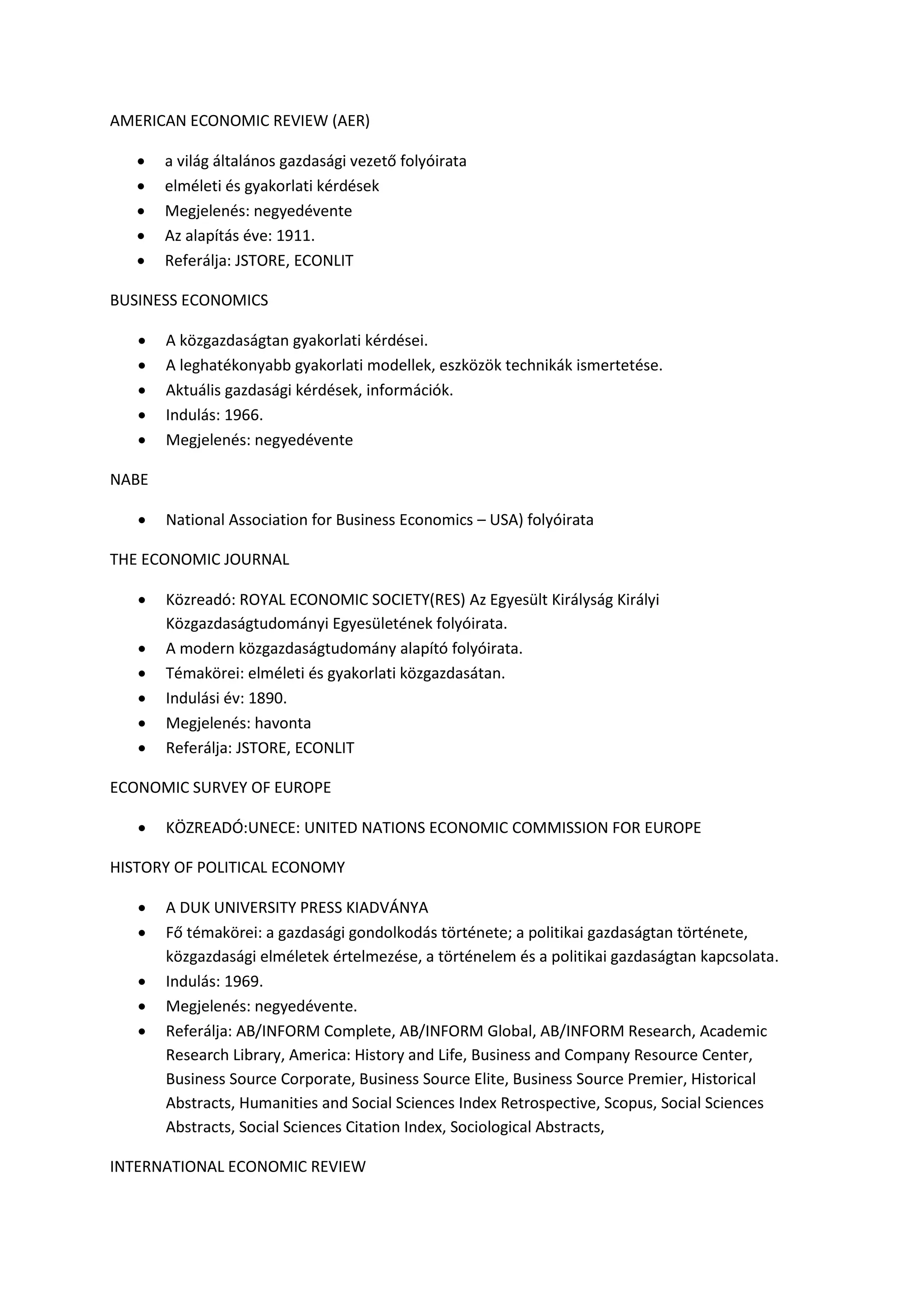 AMERICAN ECONOMIC REVIEW (AER)
 a világ általános gazdasági vezető folyóirata
 elméleti és gyakorlati kérdések
 Megjelenés: negyedévente
 Az alapítás éve: 1911.
 Referálja: JSTORE, ECONLIT
BUSINESS ECONOMICS
 A közgazdaságtan gyakorlati kérdései.
 A leghatékonyabb gyakorlati modellek, eszközök technikák ismertetése.
 Aktuális gazdasági kérdések, információk.
 Indulás: 1966.
 Megjelenés: negyedévente
NABE
 National Association for Business Economics – USA) folyóirata
THE ECONOMIC JOURNAL
 Közreadó: ROYAL ECONOMIC SOCIETY(RES) Az Egyesült Királyság Királyi
Közgazdaságtudományi Egyesületének folyóirata.
 A modern közgazdaságtudomány alapító folyóirata.
 Témakörei: elméleti és gyakorlati közgazdasátan.
 Indulási év: 1890.
 Megjelenés: havonta
 Referálja: JSTORE, ECONLIT
ECONOMIC SURVEY OF EUROPE
 KÖZREADÓ:UNECE: UNITED NATIONS ECONOMIC COMMISSION FOR EUROPE
HISTORY OF POLITICAL ECONOMY
 A DUK UNIVERSITY PRESS KIADVÁNYA
 Fő témakörei: a gazdasági gondolkodás története; a politikai gazdaságtan története,
közgazdasági elméletek értelmezése, a történelem és a politikai gazdaságtan kapcsolata.
 Indulás: 1969.
 Megjelenés: negyedévente.
 Referálja: AB/INFORM Complete, AB/INFORM Global, AB/INFORM Research, Academic
Research Library, America: History and Life, Business and Company Resource Center,
Business Source Corporate, Business Source Elite, Business Source Premier, Historical
Abstracts, Humanities and Social Sciences Index Retrospective, Scopus, Social Sciences
Abstracts, Social Sciences Citation Index, Sociological Abstracts,
INTERNATIONAL ECONOMIC REVIEW
 