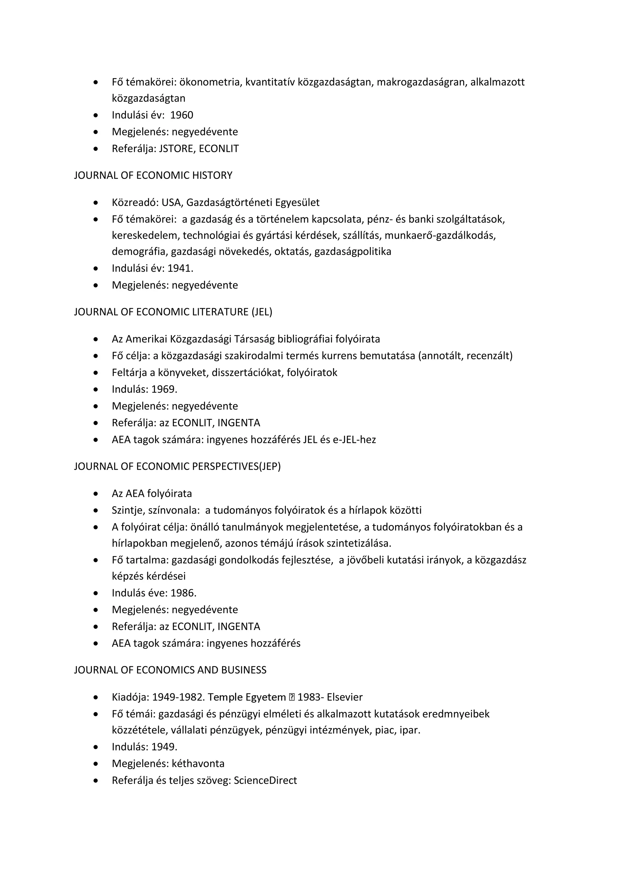  Fő témakörei: ökonometria, kvantitatív közgazdaságtan, makrogazdaságran, alkalmazott
közgazdaságtan
 Indulási év: 1960
 Megjelenés: negyedévente
 Referálja: JSTORE, ECONLIT
JOURNAL OF ECONOMIC HISTORY
 Közreadó: USA, Gazdaságtörténeti Egyesület
 Fő témakörei: a gazdaság és a történelem kapcsolata, pénz- és banki szolgáltatások,
kereskedelem, technológiai és gyártási kérdések, szállítás, munkaerő-gazdálkodás,
demográfia, gazdasági növekedés, oktatás, gazdaságpolitika
 Indulási év: 1941.
 Megjelenés: negyedévente
JOURNAL OF ECONOMIC LITERATURE (JEL)
 Az Amerikai Közgazdasági Társaság bibliográfiai folyóirata
 Fő célja: a közgazdasági szakirodalmi termés kurrens bemutatása (annotált, recenzált)
 Feltárja a könyveket, disszertációkat, folyóiratok
 Indulás: 1969.
 Megjelenés: negyedévente
 Referálja: az ECONLIT, INGENTA
 AEA tagok számára: ingyenes hozzáférés JEL és e-JEL-hez
JOURNAL OF ECONOMIC PERSPECTIVES(JEP)
 Az AEA folyóirata
 Szintje, színvonala: a tudományos folyóiratok és a hírlapok közötti
 A folyóirat célja: önálló tanulmányok megjelentetése, a tudományos folyóiratokban és a
hírlapokban megjelenő, azonos témájú írások szintetizálása.
 Fő tartalma: gazdasági gondolkodás fejlesztése, a jövőbeli kutatási irányok, a közgazdász
képzés kérdései
 Indulás éve: 1986.
 Megjelenés: negyedévente
 Referálja: az ECONLIT, INGENTA
 AEA tagok számára: ingyenes hozzáférés
JOURNAL OF ECONOMICS AND BUSINESS
 Kiadója: 1949- - Elsevier
 Fő témái: gazdasági és pénzügyi elméleti és alkalmazott kutatások eredmnyeibek
közzététele, vállalati pénzügyek, pénzügyi intézmények, piac, ipar.
 Indulás: 1949.
 Megjelenés: kéthavonta
 Referálja és teljes szöveg: ScienceDirect
 