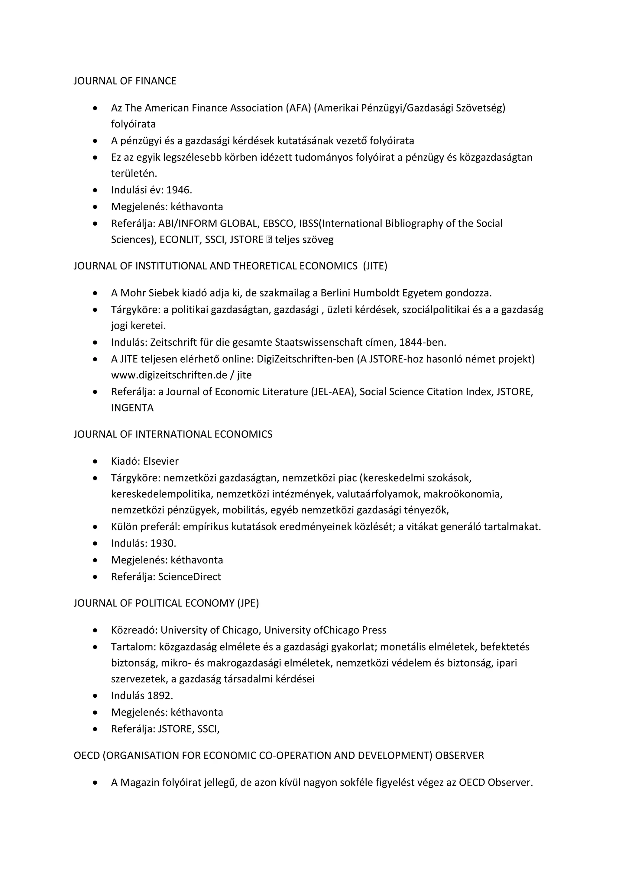 JOURNAL OF FINANCE
 Az The American Finance Association (AFA) (Amerikai Pénzügyi/Gazdasági Szövetség)
folyóirata
 A pénzügyi és a gazdasági kérdések kutatásának vezető folyóirata
 Ez az egyik legszélesebb körben idézett tudományos folyóirat a pénzügy és közgazdaságtan
területén.
 Indulási év: 1946.
 Megjelenés: kéthavonta
 Referálja: ABI/INFORM GLOBAL, EBSCO, IBSS(International Bibliography of the Social
JOURNAL OF INSTITUTIONAL AND THEORETICAL ECONOMICS (JITE)
 A Mohr Siebek kiadó adja ki, de szakmailag a Berlini Humboldt Egyetem gondozza.
 Tárgyköre: a politikai gazdaságtan, gazdasági , üzleti kérdések, szociálpolitikai és a a gazdaság
jogi keretei.
 Indulás: Zeitschrift für die gesamte Staatswissenschaft címen, 1844-ben.
 A JITE teljesen elérhető online: DigiZeitschriften-ben (A JSTORE-hoz hasonló német projekt)
www.digizeitschriften.de / jite
 Referálja: a Journal of Economic Literature (JEL-AEA), Social Science Citation Index, JSTORE,
INGENTA
JOURNAL OF INTERNATIONAL ECONOMICS
 Kiadó: Elsevier
 Tárgyköre: nemzetközi gazdaságtan, nemzetközi piac (kereskedelmi szokások,
kereskedelempolitika, nemzetközi intézmények, valutaárfolyamok, makroökonomia,
nemzetközi pénzügyek, mobilitás, egyéb nemzetközi gazdasági tényezők,
 Külön preferál: empírikus kutatások eredményeinek közlését; a vitákat generáló tartalmakat.
 Indulás: 1930.
 Megjelenés: kéthavonta
 Referálja: ScienceDirect
JOURNAL OF POLITICAL ECONOMY (JPE)
 Közreadó: University of Chicago, University ofChicago Press
 Tartalom: közgazdaság elmélete és a gazdasági gyakorlat; monetális elméletek, befektetés
biztonság, mikro- és makrogazdasági elméletek, nemzetközi védelem és biztonság, ipari
szervezetek, a gazdaság társadalmi kérdései
 Indulás 1892.
 Megjelenés: kéthavonta
 Referálja: JSTORE, SSCI,
OECD (ORGANISATION FOR ECONOMIC CO-OPERATION AND DEVELOPMENT) OBSERVER
 A Magazin folyóirat jellegű, de azon kívül nagyon sokféle figyelést végez az OECD Observer.
 