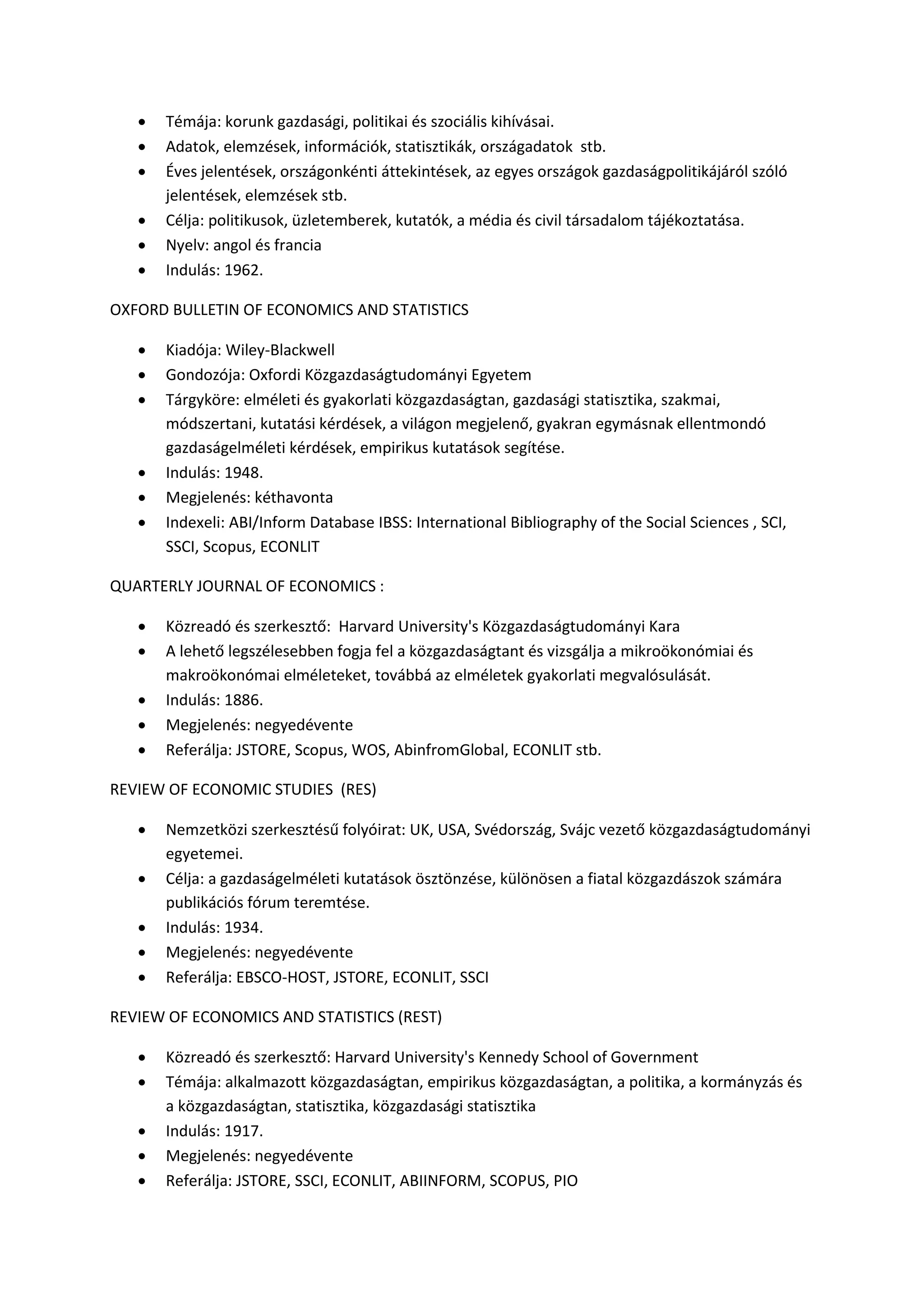  Témája: korunk gazdasági, politikai és szociális kihívásai.
 Adatok, elemzések, információk, statisztikák, országadatok stb.
 Éves jelentések, országonkénti áttekintések, az egyes országok gazdaságpolitikájáról szóló
jelentések, elemzések stb.
 Célja: politikusok, üzletemberek, kutatók, a média és civil társadalom tájékoztatása.
 Nyelv: angol és francia
 Indulás: 1962.
OXFORD BULLETIN OF ECONOMICS AND STATISTICS
 Kiadója: Wiley-Blackwell
 Gondozója: Oxfordi Közgazdaságtudományi Egyetem
 Tárgyköre: elméleti és gyakorlati közgazdaságtan, gazdasági statisztika, szakmai,
módszertani, kutatási kérdések, a világon megjelenő, gyakran egymásnak ellentmondó
gazdaságelméleti kérdések, empirikus kutatások segítése.
 Indulás: 1948.
 Megjelenés: kéthavonta
 Indexeli: ABI/Inform Database IBSS: International Bibliography of the Social Sciences , SCI,
SSCI, Scopus, ECONLIT
QUARTERLY JOURNAL OF ECONOMICS :
 Közreadó és szerkesztő: Harvard University's Közgazdaságtudományi Kara
 A lehető legszélesebben fogja fel a közgazdaságtant és vizsgálja a mikroökonómiai és
makroökonómai elméleteket, továbbá az elméletek gyakorlati megvalósulását.
 Indulás: 1886.
 Megjelenés: negyedévente
 Referálja: JSTORE, Scopus, WOS, AbinfromGlobal, ECONLIT stb.
REVIEW OF ECONOMIC STUDIES (RES)
 Nemzetközi szerkesztésű folyóirat: UK, USA, Svédország, Svájc vezető közgazdaságtudományi
egyetemei.
 Célja: a gazdaságelméleti kutatások ösztönzése, különösen a fiatal közgazdászok számára
publikációs fórum teremtése.
 Indulás: 1934.
 Megjelenés: negyedévente
 Referálja: EBSCO-HOST, JSTORE, ECONLIT, SSCI
REVIEW OF ECONOMICS AND STATISTICS (REST)
 Közreadó és szerkesztő: Harvard University's Kennedy School of Government
 Témája: alkalmazott közgazdaságtan, empirikus közgazdaságtan, a politika, a kormányzás és
a közgazdaságtan, statisztika, közgazdasági statisztika
 Indulás: 1917.
 Megjelenés: negyedévente
 Referálja: JSTORE, SSCI, ECONLIT, ABIINFORM, SCOPUS, PIO
 
