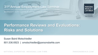 31st Annual Employment Law Seminar
M A R R I O T T C I T Y C E N T E R H O T E L | S A LT L A K E C I T Y, U TA H
PA R S O N S B E H L E . C O MN AT I O N A L E X P E R T I S E . R E G I O N A L L AW F I R M .
Performance Reviews and Evaluations:
Risks and Solutions
Susan Baird Motschiedler
801.536.6923 | smotschiedler@parsonsbehle.com
 