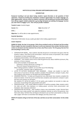 INSTITUTO CULTURAL PERUANO NORTEAMERICANO-CUSCO
LESSSON PLAN
Reciprocal teaching is not just about having students repeat directions or ask questions of their
classmates. Reciprocal teaching also emphasizes sustained opportunities for complex language use.
What opportunities will you create for students topractice with the different functions listed below?
How will you support student production e.g. by using the board, by modeling the language function
you want them to engage in, etc. How will you provide feedback?
Teacher’s name: Scarlett Aragon
Course: B10 Date: December 17th
Unit: 5 Lesson: 2
Objective: Ss. will be able to make appointments.
Essential Questions:
What kind of information do you usually get asked when making appointments?
Lesson Sequence
WARM UP: Divide the class in two groups. Write three unrelated words on the board and the number
fifteen.Explain the rules tostudents, they have towrite one statement that contains the three words
written on the board and that statement has to have only fifteenwords. The first group that eds first
and everything is correct, wins.
 CONVERSATION MODEL_ Have students describe the picture on the board and guess what the
situation is about. Then listento the conversation. Check new words or expressions. Ask a couple
of questions to check comprehension.
To practice pronunciation, men will read A, and women will read B.
 GRAMMAR _ Give students some time to read the grammar box about indefinite pronouns, like;
someone, no one or anyone.
Write some examples on the board, like:
- Someone is coming. OR No one is coming. (+)
- There isn’t anyone coming tomorrow. (-)
When making questions, students can use either any of the following:
- Can anyone / someone make an appointment?
 LISTEN TO ACTIVATE VOCABULARY AND GRAMMAR _ Choose one student to read the
instructions of exercise A, the have students complete the statements. Compare in pairs, then
have students write answers on the board and check altogether.
 GRAMMAR PRACTICE_ To make sure the grammar was understood, have students complete the
statements below. Circle the correct word that best completes each statement. Compare in pairs
and then write answers on the board.
Ask students if it will be for points, if it’s for points, give students ten seconds to make any
correction. If everything is fine, give students one point.
 PRONUNCIATION _ First, choose different students to read the examples. Make students watch
the video and after that emphasize on making pauses correctly, check pronunciation and
intonation. Have everyone read aloud.
 CONVERSATION ACTIVATOR _ Have students create a new conversation in pairs. Remind them
that they must create another one using the vocabulary learned, as well as the grammar. Give
them some ideas. Tell them they will all go to the board to act out their conversations so they can
take a paper with them to remember their dialogue, but they cannot read.
WRAP UP: Students will go to the front of the class and then act out their conversations for the whole
class.
 