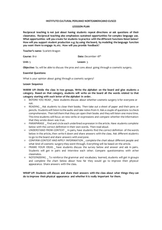 INSTITUTO CULTURAL PERUANO NORTEAMERICANO-CUSCO
LESSSON PLAN
Reciprocal teaching is not just about having students repeat directions or ask questions of their
classmates. Reciprocal teaching also emphasizes sustained opportunities for complex language use.
What opportunities will you create for students topractice with the different functions listed below?
How will you support student production e.g. by using the board, by modeling the language function
you want them to engage in, etc. How will you provide feedback?
Teacher’s name: Scarlett Aragon
Course: B10 Date: December 18th
Unit: 5 Lesson: 3
Objective: Ss. will be able to discuss the pros and cons about going through a cosmetic surgery.
Essential Questions:
What is your opinion about going through a cosmetic surgery?
Lesson Sequence
WARM UP: Divide the class in two groups. Write the alphabet on the board and give students a
category. Based on that category, students will write on the board all the words related to that
category starting with each letter of the alphabet in order.
 BEFORE YOU READ _ Have students discuss about whether cosmetic surgery is for everyone or
not.
 READING _ Ask students to close their books. Then take out a sheet of paper and their pens or
pencils. Studentswill listen tothe audio and take notes from it. Ask a couple of questions tocheck
comprehension. Thentell them that they can open their books and they will listen one more time.
This time students will focus on new verbs or expressions and compare whether the information
that they wrote down was true.
 PARAPHRASE _ Find and circle each underlined expression In the article. Have students complete
below with the correct definition in their own words. Then read aloud.
 UNDERSTAND FROM CONTEXT _ In pairs, have students find the correct definition of the words
below in the article, then write it down and share answers with the class. Ask different students
to go to the board and share answers with everyone.
 CONFIRM CONTEXT AND APPLY INFORMATION _ complete the chart about different people and
what kind of cosmetic surgery they went through. Everything will be based on the article.
 FRAME YOUR IDEAS _ have students discuss the survey below and answer and ask in pairs.
Students will get in pairs and interview each other. Compare questionnaires with other
classmates.
 NOTEPADDING _ To reinforce the grammar and vocabulary learned, students will get in groups
and complete the chart below about how far they would go to improve their physical
appearance. Share answers with the class.
WRAP UP: Students will discuss and share their answers with the class about what things they can
do to improve their physical appearance and whether it is really important for them.
 