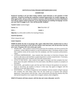 INSTITUTO CULTURAL PERUANO NORTEAMERICANO-CUSCO
LESSSON PLAN
Reciprocal teaching is not just about having students repeat directions or ask questions of their
classmates. Reciprocal teaching also emphasizes sustained opportunities for complex language use.
What opportunities will you create for students topractice with the different functions listed below?
How will you support student production e.g. by using the board, by modeling the language function
you want them to engage in, etc. How will you provide feedback?
Teacher’s name: Scarlett Aragon
Course: B10 Date: December 19th
Unit: 5 Lesson: 4
Objective: Ss. will be able to define the meaning of beauty
Essential Questions:
What is beauty for you?
Lesson Sequence
WARM UP: Divide the class in two groups. Play a game called Word Chain. Students have to write a
word, and the second person in line will write another word that starts with the last letter from the
prior word. The group with more words, gets a point.
 VOCABULARY _ Have students review all the words from the vocabulary and thento practice the
vocabulary, choose different students to read the definitions aloud. Everybody will give an idea.
Have students review all the words from the vocabulary and then to practice pronunciation,
repeat.
 LISTENING COMPREHENSION _ Have students take notes about an interview of beauty. Have
students take notes to ask them late a couple of questions to check comprehension. If necessary,
have students listen twice. Students will write their answers down.
 LISTEN TO TAKE NOTES _ Have students listen again if necessary and then complete the chart
below about the audio’s definitions for the words below. Ask different students to complete on
the board.
 DISCUSSION _ get students in pairs and then ask them to discuss the questions on exercise C.
Based on the article, ask students to discuss in what ways they agree or disagree with the
definition of the audio about beauty.
 NOTEPADDING _ To reinforce the grammar and vocabulary learned, students will get in groups
and complete the chart below about how far they would go to improve their physical
appearance. Share answers with the class. Look at the pictures and describe whether they find
each person beautiful or not. Explain why to support answers, share altogether.
WRAP UP: Students will share answers with the class and create a discussion out of it.
 
