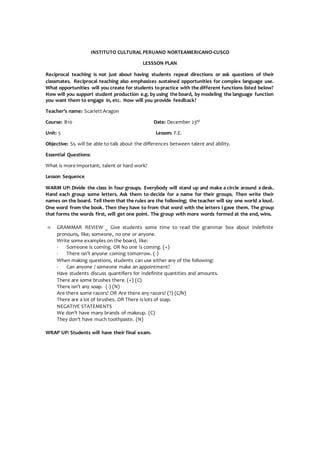 INSTITUTO CULTURAL PERUANO NORTEAMERICANO-CUSCO
LESSSON PLAN
Reciprocal teaching is not just about having students repeat directions or ask questions of their
classmates. Reciprocal teaching also emphasizes sustained opportunities for complex language use.
What opportunities will you create for students topractice with the different functions listed below?
How will you support student production e.g. by using the board, by modeling the language function
you want them to engage in, etc. How will you provide feedback?
Teacher’s name: Scarlett Aragon
Course: B10 Date: December 23rd
Unit: 5 Lesson: F.E.
Objective: Ss. will be able to talk about the differences between talent and ability.
Essential Questions:
What is more important; talent or hard work?
Lesson Sequence
WARM UP: Divide the class in four groups. Everybody will stand up and make a circle around a desk.
Hand each group some letters. Ask them to decide for a name for their groups. Then write their
names on the board. Tell them that the rules are the following; the teacher will say one world a loud.
One word from the book. Then they have to from that word with the letters I gave them. The group
that forms the words first, will get one point. The group with more words formed at the end, wins.
 GRAMMAR REVIEW _ Give students some time to read the grammar box about indefinite
pronouns, like; someone, no one or anyone.
Write some examples on the board, like:
- Someone is coming. OR No one is coming. (+)
- There isn’t anyone coming tomorrow. (-)
When making questions, students can use either any of the following:
- Can anyone / someone make an appointment?
Have students discuss quantifiers for indefinite quantities and amounts.
There are some brushes there. (+) (C)
There isn’t any soap. (-) (N)
Are there some razors? OR Are there any razors? (?) (C/N)
There are a lot of brushes. OR There is lots of soap.
NEGATIVE STATEMENTS
We don’t have many brands of makeup. (C)
They don’t have much toothpaste. (N)
WRAP UP: Students will have their final exam.
 