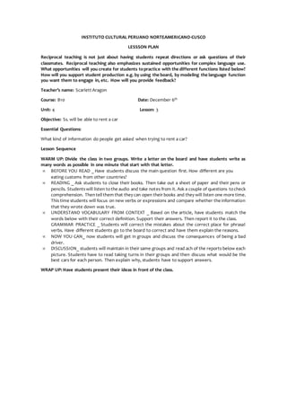 INSTITUTO CULTURAL PERUANO NORTEAMERICANO-CUSCO
LESSSON PLAN
Reciprocal teaching is not just about having students repeat directions or ask questions of their
classmates. Reciprocal teaching also emphasizes sustained opportunities for complex language use.
What opportunities will you create for students topractice with the different functions listed below?
How will you support student production e.g. by using the board, by modeling the language function
you want them to engage in, etc. How will you provide feedback?
Teacher’s name: Scarlett Aragon
Course: B10 Date: December 6th
Unit: 4 Lesson: 3
Objective: Ss. will be able to rent a car
Essential Questions:
What kind of information do people get asked when trying to rent a car?
Lesson Sequence
WARM UP: Divide the class in two groups. Write a letter on the board and have students write as
many words as possible in one minute that start with that letter.
 BEFORE YOU READ _ Have students discuss the main question first. How different are you
eating customs from other countries?
 READING _ Ask students to close their books. Then take out a sheet of paper and their pens or
pencils. Studentswill listen tothe audio and take notes from it. Ask a couple of questions tocheck
comprehension. Thentell them that they can open their books and they will listen one more time.
This time students will focus on new verbs or expressions and compare whether the information
that they wrote down was true.
 UNDERSTAND VOCABULARY FROM CONTEXT _ Based on the article, have students match the
words below with their correct definition. Support their answers. Then report it to the class.
GRAMMAR PRACTICE _ Students will correct the mistakes about the correct place for phrasal
verbs. Have different students go to the board to correct and have them explain the reasons.
 NOW YOU CAN_ now students will get in groups and discuss the consequences of being a bad
driver.
 DISCUSSION_ students will maintain in their same groups and read ach of the reports below each
picture. Students have to read taking turns in their groups and then discuss what would be the
best cars for each person. Then explain why, students have to support answers.
WRAP UP: Have students present their ideas in front of the class.
 