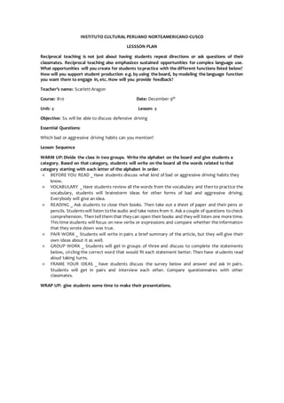 INSTITUTO CULTURAL PERUANO NORTEAMERICANO-CUSCO
LESSSON PLAN
Reciprocal teaching is not just about having students repeat directions or ask questions of their
classmates. Reciprocal teaching also emphasizes sustained opportunities for complex language use.
What opportunities will you create for students topractice with the different functions listed below?
How will you support student production e.g. by using the board, by modeling the language function
you want them to engage in, etc. How will you provide feedback?
Teacher’s name: Scarlett Aragon
Course: B10 Date: December 9th
Unit: 4 Lesson: 4
Objective: Ss. will be able to discuss defensive driving
Essential Questions:
Which bad or aggressive driving habits can you mention?
Lesson Sequence
WARM UP: Divide the class in two groups. Write the alphabet on the board and give students a
category. Based on that category, students will write on the board all the words related to that
category starting with each letter of the alphabet in order.
 BEFORE YOU READ _ Have students discuss what kind of bad or aggressive driving habits they
know.
 VOCABULARY _ Have students review all the words from the vocabulary and thento practice the
vocabulary, students will brainstorm ideas for other forms of bad and aggressive driving.
Everybody will give an idea.
 READING _ Ask students to close their books. Then take out a sheet of paper and their pens or
pencils. Studentswill listen tothe audio and take notes from it. Ask a couple of questions tocheck
comprehension. Thentell them that they can open their books and they will listen one more time.
This time students will focus on new verbs or expressions and compare whether the information
that they wrote down was true.
 PAIR WORK _ Students will write in pairs a brief summary of the article, but they will give their
own ideas about it as well.
 GROUP WORK _ Students will get in groups of three and discuss to complete the statements
below, circling the correct word that would fit each statement better. Then have students read
aloud taking turns.
 FRAME YOUR IDEAS _ have students discuss the survey below and answer and ask in pairs.
Students will get in pairs and interview each other. Compare questionnaires with other
classmates.
WRAP UP: give students some time to make their presentations.
 