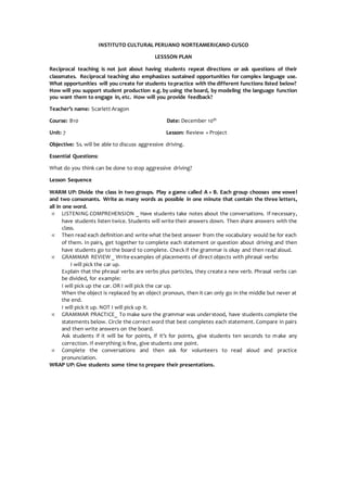 INSTITUTO CULTURAL PERUANO NORTEAMERICANO-CUSCO
LESSSON PLAN
Reciprocal teaching is not just about having students repeat directions or ask questions of their
classmates. Reciprocal teaching also emphasizes sustained opportunities for complex language use.
What opportunities will you create for students topractice with the different functions listed below?
How will you support student production e.g. by using the board, by modeling the language function
you want them to engage in, etc. How will you provide feedback?
Teacher’s name: Scarlett Aragon
Course: B10 Date: December 10th
Unit: 7 Lesson: Review + Project
Objective: Ss. will be able to discuss aggressive driving.
Essential Questions:
What do you think can be done to stop aggressive driving?
Lesson Sequence
WARM UP: Divide the class in two groups. Play a game called A + B. Each group chooses one vowel
and two consonants. Write as many words as possible in one minute that contain the three letters,
all in one word.
 LISTENING COMPREHENSION _ Have students take notes about the conversations. If necessary,
have students listen twice. Students will write their answers down. Then share answers with the
class.
 Then read each definition and write what the best answer from the vocabulary would be for each
of them. In pairs, get together to complete each statement or question about driving and then
have students go to the board to complete. Check if the grammar is okay and then read aloud.
 GRAMMAR REVIEW _ Write examples of placements of direct objects with phrasal verbs:
I will pick the car up.
Explain that the phrasal verbs are verbs plus particles, they create a new verb. Phrasal verbs can
be divided, for example:
I will pick up the car. OR I will pick the car up.
When the object is replaced by an object pronoun, then it can only go in the middle but never at
the end.
I will pick it up. NOT I will pick up it.
 GRAMMAR PRACTICE_ To make sure the grammar was understood, have students complete the
statements below. Circle the correct word that best completes each statement. Compare in pairs
and then write answers on the board.
Ask students if it will be for points, if it’s for points, give students ten seconds to make any
correction. If everything is fine, give students one point.
 Complete the conversations and then ask for volunteers to read aloud and practice
pronunciation.
WRAP UP: Give students some time to prepare their presentations.
 